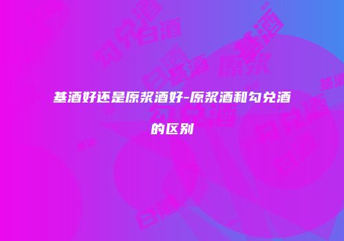 基酒好还是原浆酒好-原浆酒和勾兑酒的区别