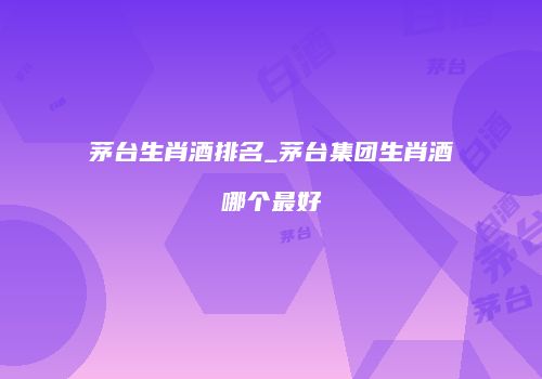 茅台生肖酒排名_茅台集团生肖酒哪个最好