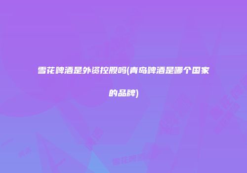 雪花啤酒是外资控股吗(青岛啤酒是哪个国家的品牌)