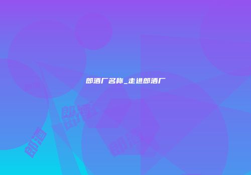 郎酒厂名称_走进郎酒厂