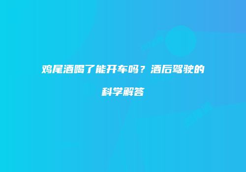鸡尾酒喝了能开车吗？酒后驾驶的科学解答