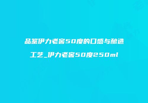 品鉴伊力老窖50度的口感与酿造工艺_伊力老窖50度250ml