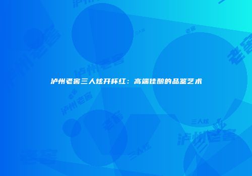 泸州老窖三人炫开杯红：高端佳酿的品鉴艺术