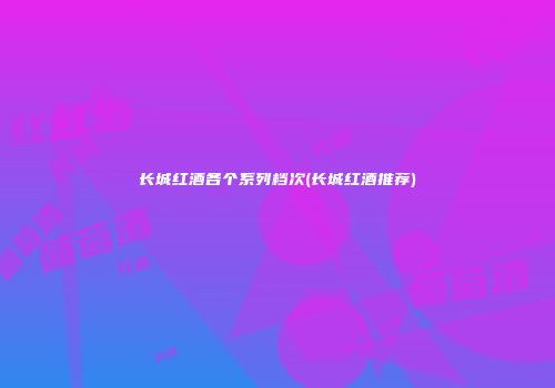 长城红酒各个系列档次(长城红酒推荐)