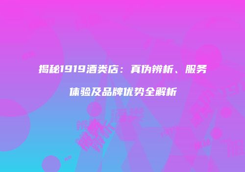 揭秘1919酒类店：真伪辨析、服务体验及品牌优势全解析
