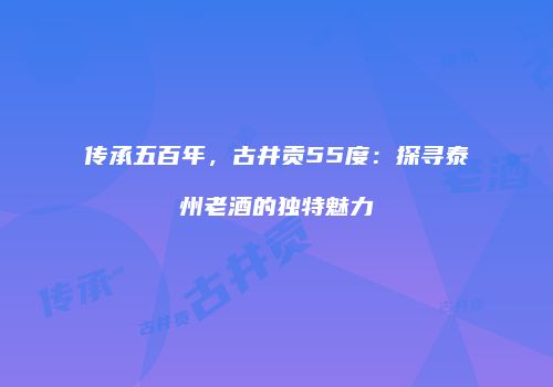 传承五百年，古井贡55度：探寻泰州老酒的独特魅力