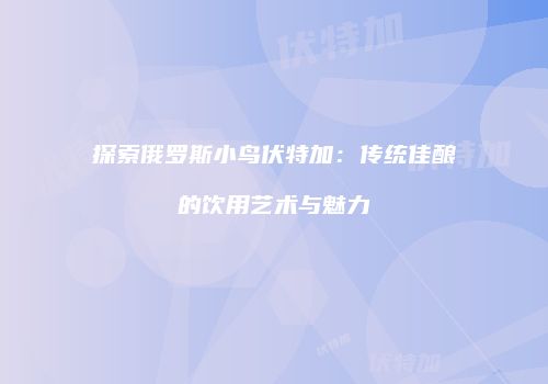 探索俄罗斯小鸟伏特加：传统佳酿的饮用艺术与魅力