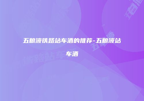 五粮液铁路站车酒的推荐-五粮液站车酒