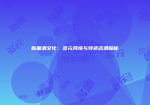 新疆酒文化：多元风情与特色名酒探秘