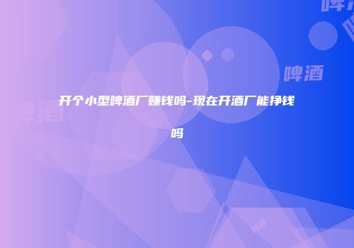 开个小型啤酒厂赚钱吗-现在开酒厂能挣钱吗