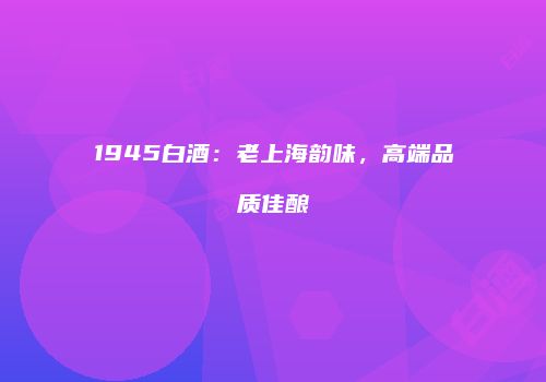 1945白酒：老上海韵味，高端品质佳酿