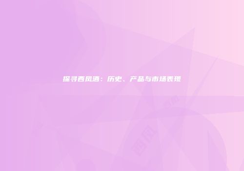 探寻西凤酒：历史、产品与市场表现