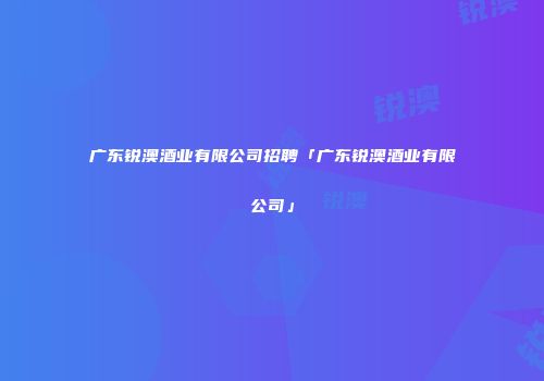 广东锐澳酒业有限公司招聘「广东锐澳酒业有限公司」