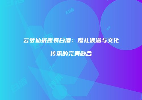 云梦仙瓷瓶装白酒：婚礼浪漫与文化传承的完美融合