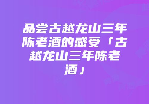 品尝古越龙山三年陈老酒的感受「古越龙山三年陈老酒」