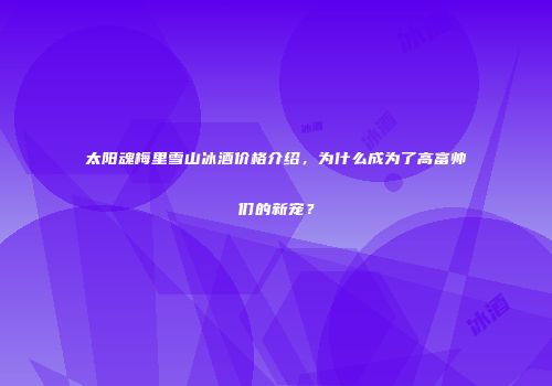 太阳魂梅里雪山冰酒价格介绍，为什么成为了高富帅们的新宠？