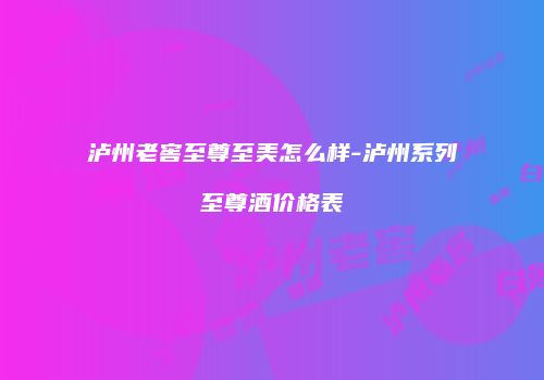 泸州老窖至尊至美怎么样-泸州系列至尊酒价格表