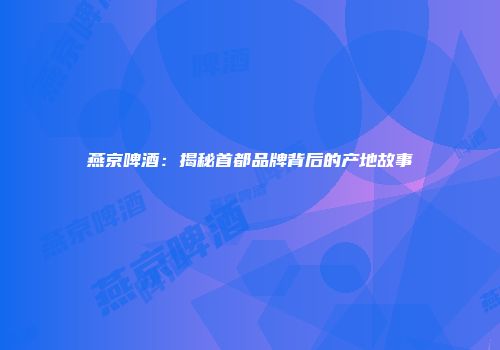 燕京啤酒：揭秘首都品牌背后的产地故事