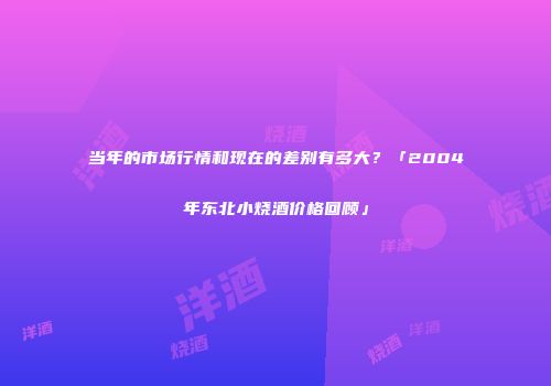 当年的市场行情和现在的差别有多大？「2004年东北小烧酒价格回顾」