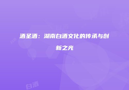 酒圣酒：湖南白酒文化的传承与创新之光
