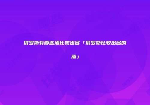 俄罗斯有哪些酒比较出名「俄罗斯比较出名的酒」