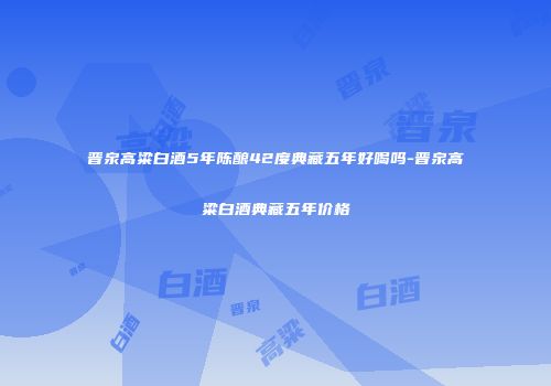 晋泉高粱白酒5年陈酿42度典藏五年好喝吗-晋泉高粱白酒典藏五年价格