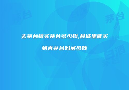 去茅台镇买茅台多少钱,县城里能买到真茅台吗多少钱
