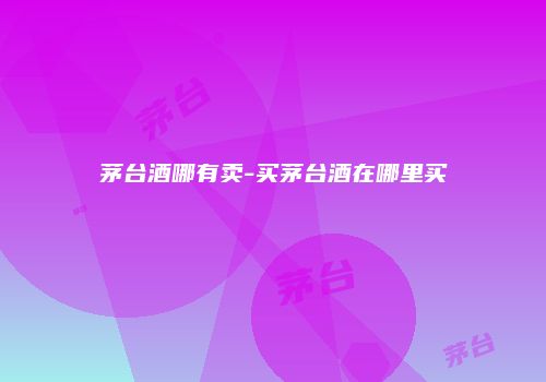 茅台酒哪有卖-买茅台酒在哪里买