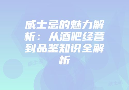 威士忌的魅力解析：从酒吧经营到品鉴知识全解析