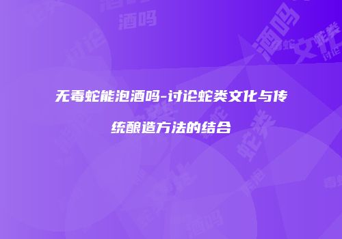 无毒蛇能泡酒吗-讨论蛇类文化与传统酿造方法的结合