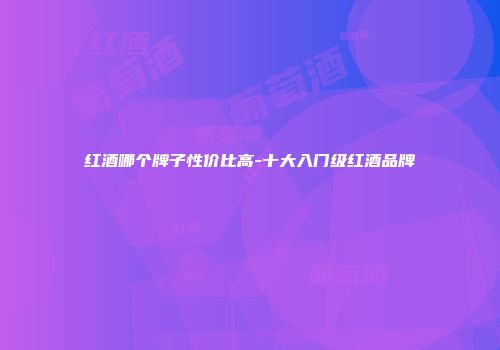 红酒哪个牌子性价比高-十大入门级红酒品牌