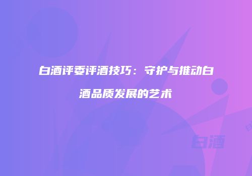 白酒评委评酒技巧：守护与推动白酒品质发展的艺术