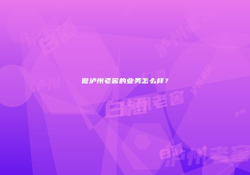 做泸州老窖的业务怎么样？
