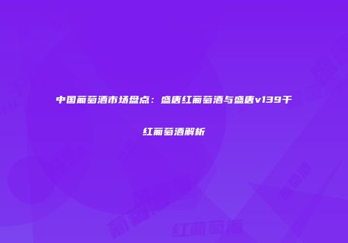 中国葡萄酒市场盘点：盛唐红葡萄酒与盛唐v139干红葡萄酒解析