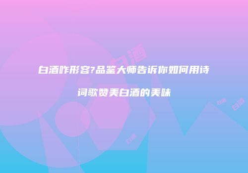 白酒咋形容?品鉴大师告诉你如何用诗词歌赞美白酒的美味