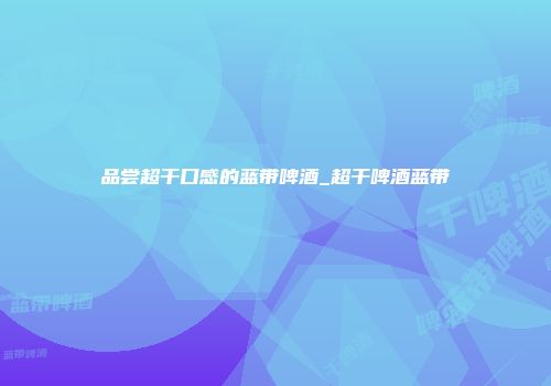 品尝超干口感的蓝带啤酒_超干啤酒蓝带