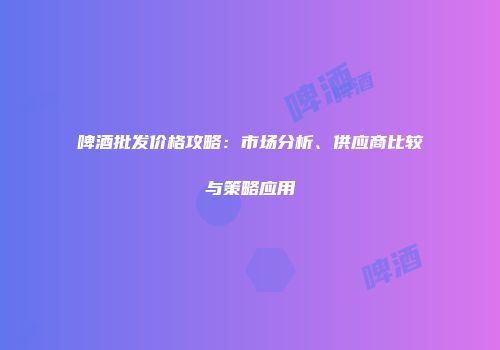 啤酒批发价格攻略：市场分析、供应商比较与策略应用