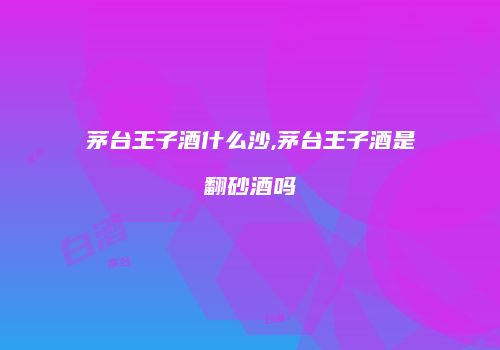 茅台王子酒什么沙,茅台王子酒是翻砂酒吗