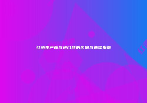 红酒生产商与进口商的区别与选择指南