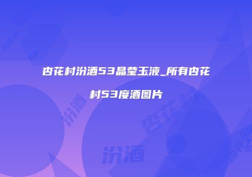 杏花村汾酒53晶莹玉液_所有杏花村53度酒图片