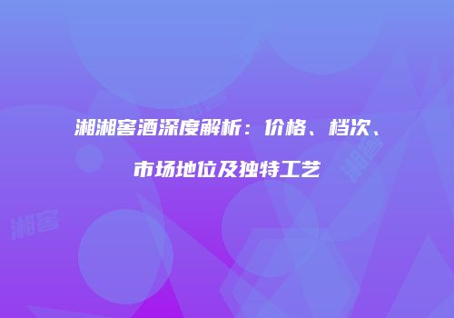 湘湘窖酒深度解析：价格、档次、市场地位及独特工艺