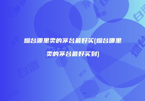 烟台哪里卖的茅台最好买(烟台哪里卖的茅台最好买到)
