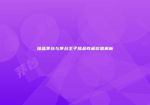 珍品茅台与茅台王子珍品收藏价值解析