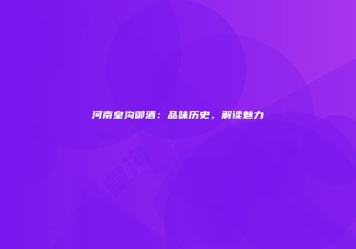 河南皇沟御酒：品味历史，解读魅力