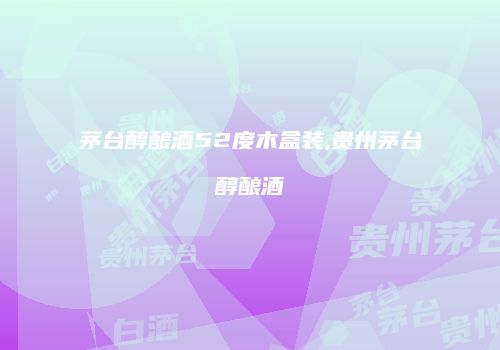 茅台醇酿酒52度木盒装,贵州茅台醇酿酒