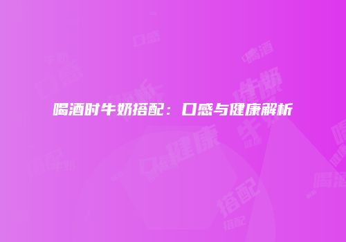 喝酒时牛奶搭配：口感与健康解析