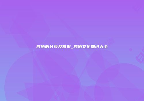 白酒的分类及常识_白酒文化知识大全