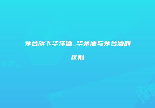 茅台旗下华洋酒_华茅酒与茅台酒的区别