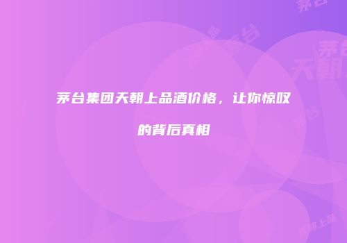 茅台集团天朝上品酒价格，让你惊叹的背后真相
