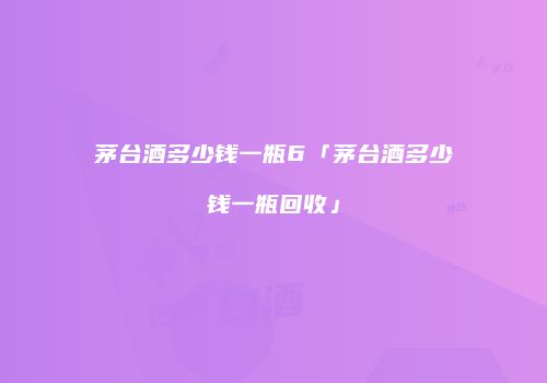 茅台酒多少钱一瓶6「茅台酒多少钱一瓶回收」